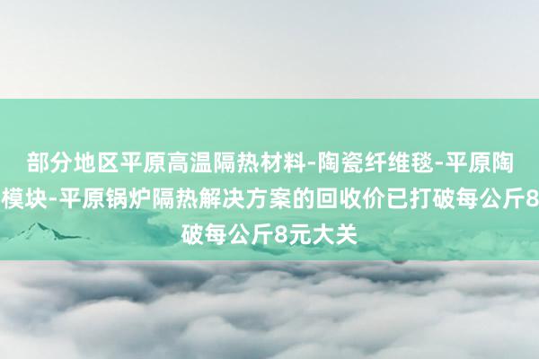 部分地区平原高温隔热材料-陶瓷纤维毯-平原陶瓷纤维模块-平原锅炉隔热解决方案的回收价已打破每公斤8元大关